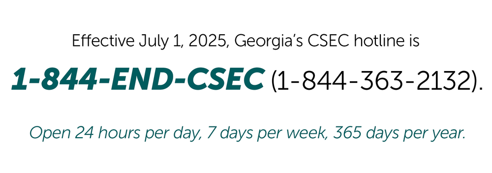 Effective July 1, 2025, Georgia’s CSEC hotline is 1-844-END-CSEC (1-844-363-2132) Open 24 hours per day, 7 days per week, 365 days per year.