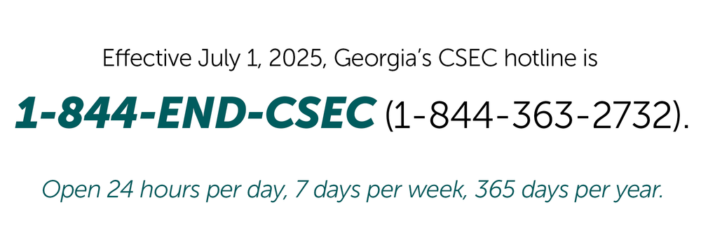 Effective July 1, 2025, Georgia’s CSEC hotline is 1-844-END-CSEC (1-844-363-2732). Open 24 hours per day, 7 days per week, 365 days per year.